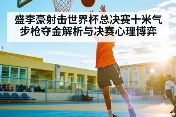 盛李豪射击世界杯总决赛十米气步枪夺金解析与决赛心理博弈