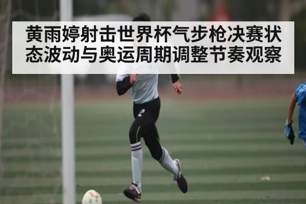 黄雨婷射击世界杯气步枪决赛状态波动与奥运周期调整节奏观察